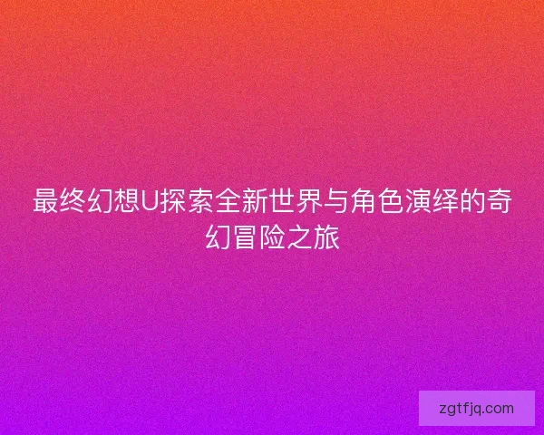 最终幻想U探索全新世界与角色演绎的奇幻冒险之旅