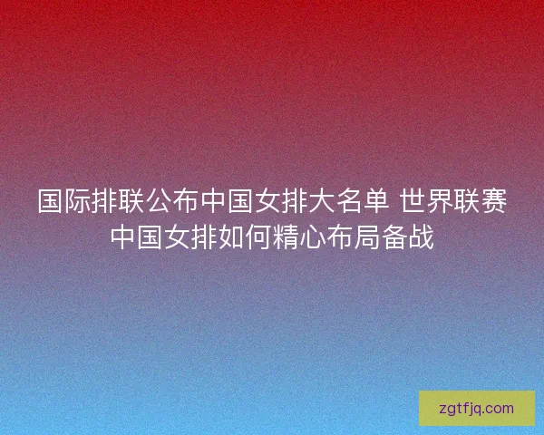 国际排联公布中国女排大名单 世界联赛中国女排如何精心布局备战 国际排联公布中国女排大名单 世界联赛中国女排如何精心布局备战