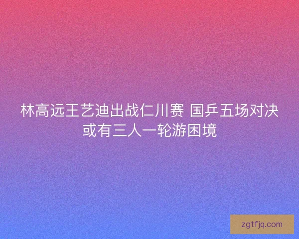 林高远王艺迪出战仁川赛 国乒五场对决或有三人一轮游困境