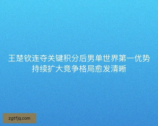 王楚钦连夺关键积分后男单世界第一优势持续扩大竞争格局愈发清晰