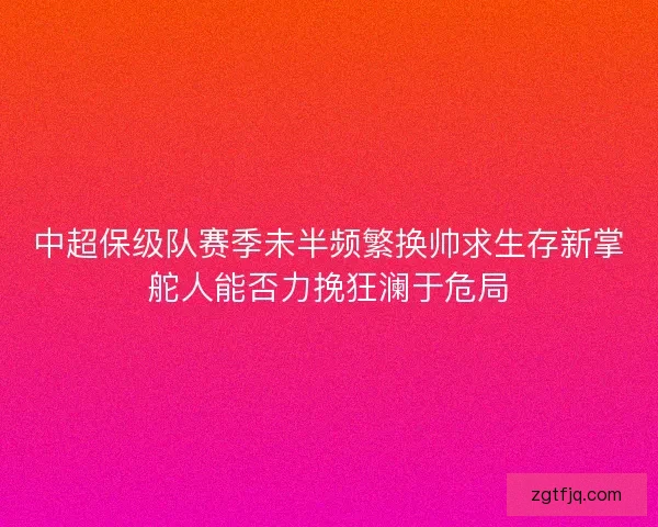 中超保级队赛季未半频繁换帅求生存新掌舵人能否力挽狂澜于危局