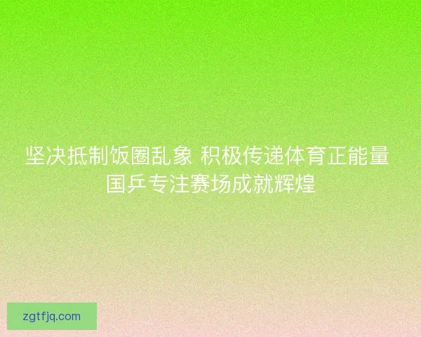 坚决抵制饭圈乱象 积极传递体育正能量 国乒专注赛场成就辉煌