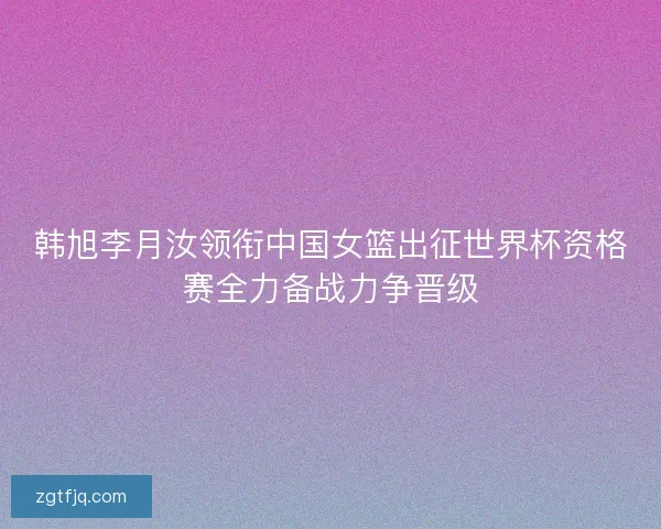 韩旭李月汝领衔中国女篮出征世界杯资格赛全力备战力争晋级