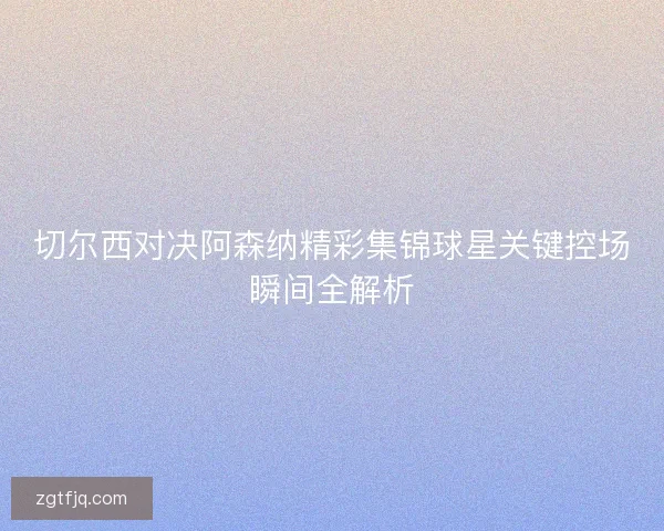 切尔西对决阿森纳精彩集锦球星关键控场瞬间全解析