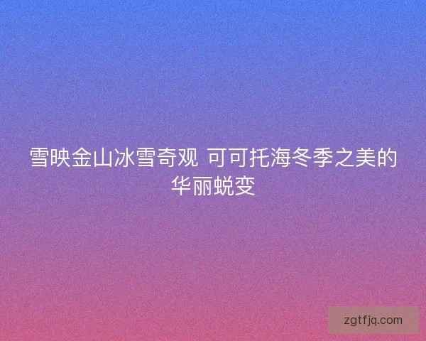 雪映金山冰雪奇观 可可托海冬季之美的华丽蜕变