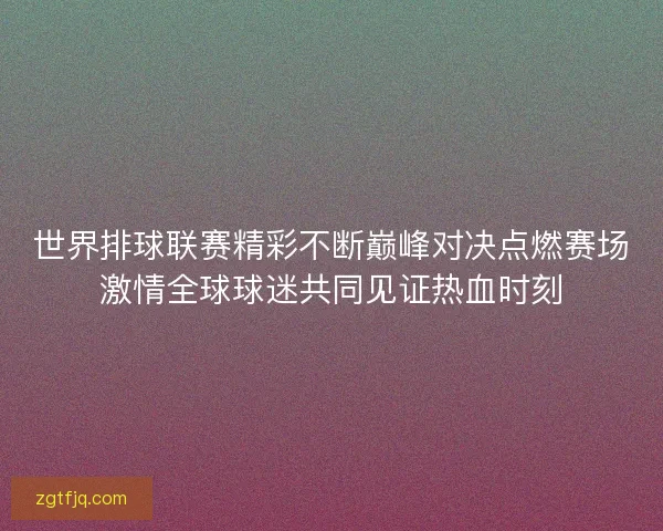 世界排球联赛精彩不断巅峰对决点燃赛场激情全球球迷共同见证热血时刻